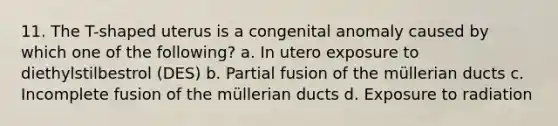 11. The T-shaped uterus is a congenital anomaly caused by which one of the following? a. In utero exposure to diethylstilbestrol (DES) b. Partial fusion of the müllerian ducts c. Incomplete fusion of the müllerian ducts d. Exposure to radiation