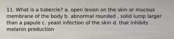 11. What is a tubercle? a. open lesion on the skin or mucous membrane of the body b. abnormal rounded , solid lump larger than a papule c. yeast infection of the skin d. that inhibits melanin production