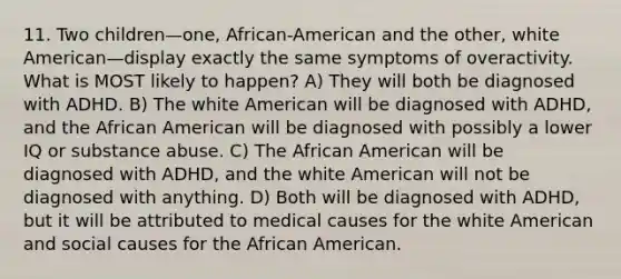 11. Two children—one, African-American and the other, white American—display exactly the same symptoms of overactivity. What is MOST likely to happen? A) They will both be diagnosed with ADHD. B) The white American will be diagnosed with ADHD, and the African American will be diagnosed with possibly a lower IQ or substance abuse. C) The African American will be diagnosed with ADHD, and the white American will not be diagnosed with anything. D) Both will be diagnosed with ADHD, but it will be attributed to medical causes for the white American and social causes for the African American.