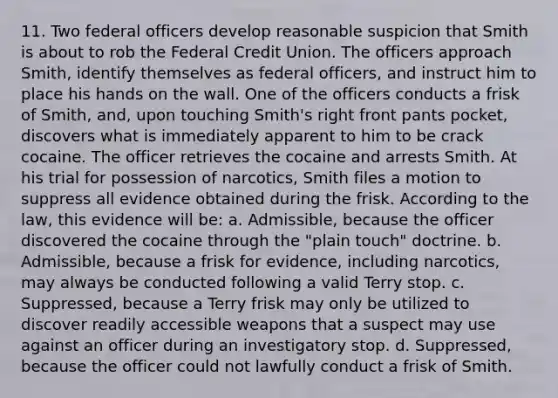 11. Two federal officers develop reasonable suspicion that Smith is about to rob the Federal Credit Union. The officers approach Smith, identify themselves as federal officers, and instruct him to place his hands on the wall. One of the officers conducts a frisk of Smith, and, upon touching Smith's right front pants pocket, discovers what is immediately apparent to him to be crack cocaine. The officer retrieves the cocaine and arrests Smith. At his trial for possession of narcotics, Smith files a motion to suppress all evidence obtained during the frisk. According to the law, this evidence will be: a. Admissible, because the officer discovered the cocaine through the "plain touch" doctrine. b. Admissible, because a frisk for evidence, including narcotics, may always be conducted following a valid Terry stop. c. Suppressed, because a Terry frisk may only be utilized to discover readily accessible weapons that a suspect may use against an officer during an investigatory stop. d. Suppressed, because the officer could not lawfully conduct a frisk of Smith.