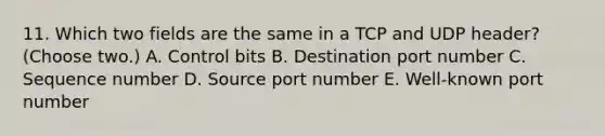 11. Which two fields are the same in a TCP and UDP header? (Choose two.) A. Control bits B. Destination port number C. Sequence number D. Source port number E. Well-known port number