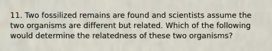 11. Two fossilized remains are found and scientists assume the two organisms are different but related. Which of the following would determine the relatedness of these two organisms?