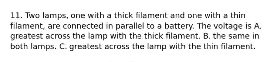 11. Two lamps, one with a thick filament and one with a thin filament, are connected in parallel to a battery. The voltage is A. greatest across the lamp with the thick filament. B. the same in both lamps. C. greatest across the lamp with the thin filament.