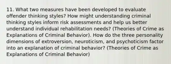 11. What two measures have been developed to evaluate offender thinking styles? How might understanding criminal thinking styles inform risk assessments and help us better understand individual rehabilitation needs? (Theories of Crime as Explanations of Criminal Behavior). How do the three personality dimensions of extroversion, neuroticism, and psychoticism factor into an explanation of criminal behavior? (Theories of Crime as Explanations of Criminal Behavior)