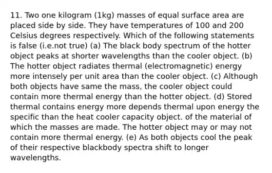 11. Two one kilogram (1kg) masses of equal surface area are placed side by side. They have temperatures of 100 and 200 Celsius degrees respectively. Which of the following statements is false (i.e.not true) (a) The black body spectrum of the hotter object peaks at shorter wavelengths than the cooler object. (b) The hotter object radiates thermal (electromagnetic) energy more intensely per unit area than the cooler object. (c) Although both objects have same the mass, the cooler object could contain more thermal energy than the hotter object. (d) Stored thermal contains energy more depends thermal upon energy the specific than the heat cooler capacity object. of the material of which the masses are made. The hotter object may or may not contain more thermal energy. (e) As both objects cool the peak of their respective blackbody spectra shift to longer wavelengths.