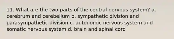 11. What are the two parts of the central nervous system? a. cerebrum and cerebellum b. sympathetic division and parasympathetic division c. autonomic nervous system and somatic nervous system d. brain and spinal cord