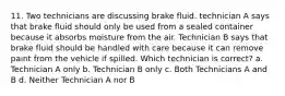 11. Two technicians are discussing brake fluid. technician A says that brake fluid should only be used from a sealed container because it absorbs moisture from the air. Technician B says that brake fluid should be handled with care because it can remove paint from the vehicle if spilled. Which technician is correct? a. Technician A only b. Technician B only c. Both Technicians A and B d. Neither Technician A nor B