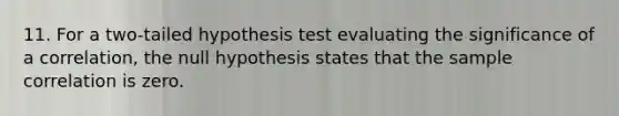 11. For a two-tailed hypothesis test evaluating the significance of a correlation, the null hypothesis states that the sample correlation is zero.