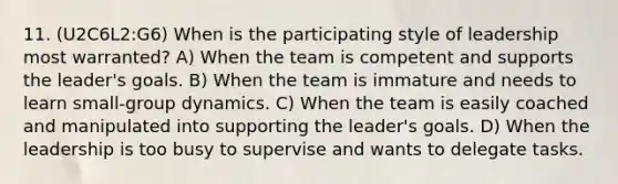 11. (U2C6L2:G6) When is the participating style of leadership most warranted? A) When the team is competent and supports the leader's goals. B) When the team is immature and needs to learn small-group dynamics. C) When the team is easily coached and manipulated into supporting the leader's goals. D) When the leadership is too busy to supervise and wants to delegate tasks.