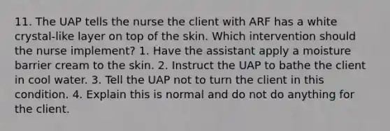 11. The UAP tells the nurse the client with ARF has a white crystal-like layer on top of the skin. Which intervention should the nurse implement? 1. Have the assistant apply a moisture barrier cream to the skin. 2. Instruct the UAP to bathe the client in cool water. 3. Tell the UAP not to turn the client in this condition. 4. Explain this is normal and do not do anything for the client.