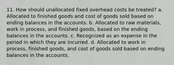 11. How should unallocated fixed overhead costs be treated? a. Allocated to finished goods and cost of goods sold based on ending balances in the accounts. b. Allocated to raw materials, work in process, and finished goods, based on the ending balances in the accounts. c. Recognized as an expense in the period in which they are incurred. d. Allocated to work in process, finished goods, and cost of goods sold based on ending balances in the accounts.