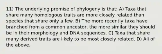 11) The underlying premise of phylogeny is that: A) Taxa that share many homologous traits are more closely related than species that share only a few. B) The more recently taxa have branched from a common ancestor, the more similar they should be in their morphology and DNA sequences. C) Taxa that share many derived traits are likely to be most closely related. D) All of the above.