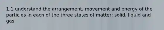 1.1 understand the arrangement, movement and energy of the particles in each of the three states of matter: solid, liquid and gas