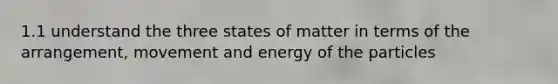 1.1 understand the three states of matter in terms of the arrangement, movement and energy of the particles