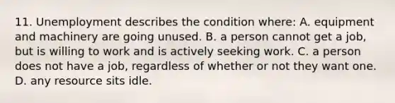 11. Unemployment describes the condition where: A. equipment and machinery are going unused. B. a person cannot get a job, but is willing to work and is actively seeking work. C. a person does not have a job, regardless of whether or not they want one. D. any resource sits idle.