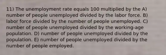 11) The unemployment rate equals 100 multiplied by the A) number of people unemployed divided by the labor force. B) labor force divided by the number of people unemployed. C) number of people unemployed divided by the working-age population. D) number of people unemployed divided by the population. E) number of people unemployed divided by the number of people employed.