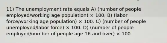 11) The unemployment rate equals A) (number of people employed/working age population) × 100. B) (labor force/working age population) × 100. C) (number of people unemployed/labor force) × 100. D) (number of people employed/number of people age 16 and over) × 100.