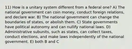 11) How is a unitary system different from a federal one? A) The national government can coin money, conduct foreign relations, and declare war. B) The national government can change the boundaries of states, or abolish them. C) State governments have political autonomy and can nullify national laws. D) Administrative subunits, such as states, can collect taxes, conduct elections, and make laws independently of the national government. E) both B and C