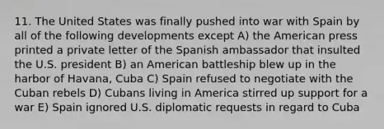 11. The United States was finally pushed into war with Spain by all of the following developments except A) the American press printed a private letter of the Spanish ambassador that insulted the U.S. president B) an American battleship blew up in the harbor of Havana, Cuba C) Spain refused to negotiate with the Cuban rebels D) Cubans living in America stirred up support for a war E) Spain ignored U.S. diplomatic requests in regard to Cuba