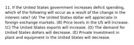 11. If the United States government increases deficit spending, which of the following will occur as a result of the change in the interest rate? (A) The United States dollar will appreciate in foreign exchange markets. (B) Price levels in the US will increase. (C) The United States exports will increase. (D) The demand for United States dollars will decrease. (E) Private investment in plant and equipment in the United States will decrease.