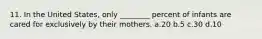 11. In the United States, only ________ percent of infants are cared for exclusively by their mothers. a.20 b.5 c.30 d.10