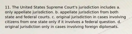 11. The United States Supreme Court's jurisdiction includes a. only appellate jurisdiction. b. appellate jurisdiction from both state and federal courts. c. original jurisdiction in cases involving citizens from one state only if it involves a federal question. d. original jurisdiction only in cases involving foreign diplomats.