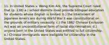 11. In United States v. Wong Kim Ark, the Supreme Court ruled that (p. 138) a.) school districts must provide bilingual education for students whose English is limited. b.) the internment of Japanese Americans during World War Il was constitutional on the grounds of military necessity. c.) the 1882 Chinese Exclusion Act was an unconstitutional form of racial discrimination. d.) anyone born in the United States was entitled to full citizenship. e.) Chinese immigrants were ineligible for citizenship in the United States.