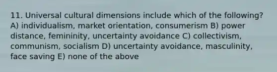 11. Universal cultural dimensions include which of the following? A) individualism, market orientation, consumerism B) power distance, femininity, uncertainty avoidance C) collectivism, communism, socialism D) uncertainty avoidance, masculinity, face saving E) none of the above