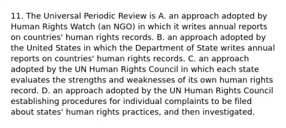 11. The Universal Periodic Review is A. an approach adopted by Human Rights Watch (an NGO) in which it writes annual reports on countries' human rights records. B. an approach adopted by the United States in which the Department of State writes annual reports on countries' human rights records. C. an approach adopted by the UN Human Rights Council in which each state evaluates the strengths and weaknesses of its own human rights record. D. an approach adopted by the UN Human Rights Council establishing procedures for individual complaints to be filed about states' human rights practices, and then investigated.