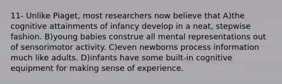 11- Unlike Piaget, most researchers now believe that A)​the cognitive attainments of infancy develop in a neat, stepwise fashion. B)​young babies construe all mental representations out of sensorimotor activity. C)​even newborns process information much like adults. D)​infants have some built-in cognitive equipment for making sense of experience.