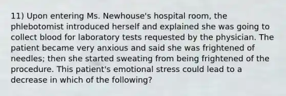 11) Upon entering Ms. Newhouse's hospital room, the phlebotomist introduced herself and explained she was going to collect blood for laboratory tests requested by the physician. The patient became very anxious and said she was frightened of needles; then she started sweating from being frightened of the procedure. This patient's emotional stress could lead to a decrease in which of the following?