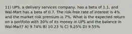 11) UPS, a delivery services company, has a beta of 1.1, and Wal-Mart has a beta of 0.7. The risk-free rate of interest is 4% and the market risk premium is 7%. What is the expected return on a portfolio with 30% of its money in UPS and the balance in Wal-Mart? A) 9.74% B) 10.23 % C) 9.25% D) 9.55%