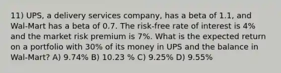 11) UPS, a delivery services company, has a beta of 1.1, and Wal-Mart has a beta of 0.7. The risk-free rate of interest is 4% and the market risk premium is 7%. What is the expected return on a portfolio with 30% of its money in UPS and the balance in Wal-Mart? A) 9.74% B) 10.23 % C) 9.25% D) 9.55%