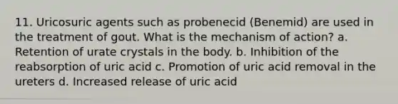 11. Uricosuric agents such as probenecid (Benemid) are used in the treatment of gout. What is the mechanism of action? a. Retention of urate crystals in the body. b. Inhibition of the reabsorption of uric acid c. Promotion of uric acid removal in the ureters d. Increased release of uric acid