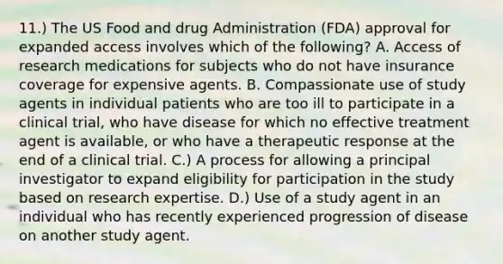 11.) The US Food and drug Administration (FDA) approval for expanded access involves which of the following? A. Access of research medications for subjects who do not have insurance coverage for expensive agents. B. Compassionate use of study agents in individual patients who are too ill to participate in a clinical trial, who have disease for which no effective treatment agent is available, or who have a therapeutic response at the end of a clinical trial. C.) A process for allowing a principal investigator to expand eligibility for participation in the study based on research expertise. D.) Use of a study agent in an individual who has recently experienced progression of disease on another study agent.