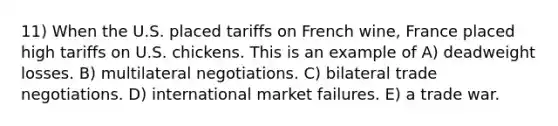 11) When the U.S. placed tariffs on French wine, France placed high tariffs on U.S. chickens. This is an example of A) deadweight losses. B) multilateral negotiations. C) bilateral trade negotiations. D) international market failures. E) a trade war.