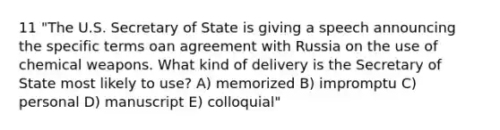 11 "The U.S. Secretary of State is giving a speech announcing the specific terms oan agreement with Russia on the use of chemical weapons. What kind of delivery is the Secretary of State most likely to use? A) memorized B) impromptu C) personal D) manuscript E) colloquial"