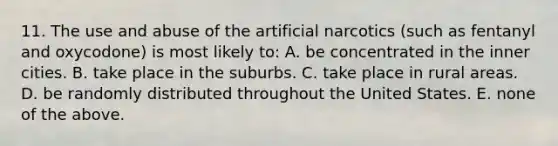 11. The use and abuse of the artificial narcotics (such as fentanyl and oxycodone) is most likely to: A. be concentrated in the inner cities. B. take place in the suburbs. C. take place in rural areas. D. be randomly distributed throughout the United States. E. none of the above.