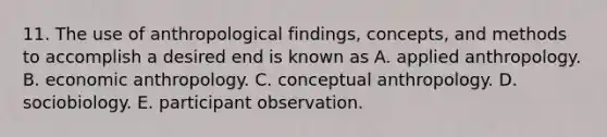 11. The use of anthropological findings, concepts, and methods to accomplish a desired end is known as A. applied anthropology. B. economic anthropology. C. conceptual anthropology. D. sociobiology. E. participant observation.