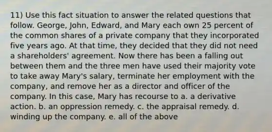 11) Use this fact situation to answer the related questions that follow. George, John, Edward, and Mary each own 25 percent of the common shares of a private company that they incorporated five years ago. At that time, they decided that they did not need a shareholders' agreement. Now there has been a falling out between them and the three men have used their majority vote to take away Mary's salary, terminate her employment with the company, and remove her as a director and officer of the company. In this case, Mary has recourse to a. a derivative action. b. an oppression remedy. c. the appraisal remedy. d. winding up the company. e. all of the above