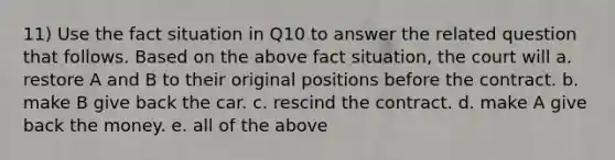 11) Use the fact situation in Q10 to answer the related question that follows. Based on the above fact situation, the court will a. restore A and B to their original positions before the contract. b. make B give back the car. c. rescind the contract. d. make A give back the money. e. all of the above