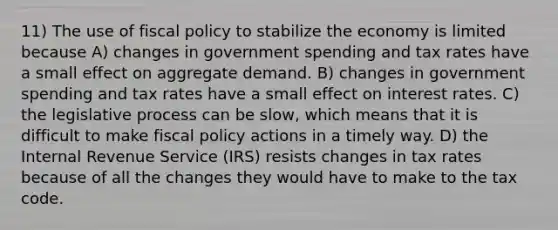 11) The use of fiscal policy to stabilize the economy is limited because A) changes in government spending and tax rates have a small effect on aggregate demand. B) changes in government spending and tax rates have a small effect on interest rates. C) the legislative process can be slow, which means that it is difficult to make fiscal policy actions in a timely way. D) the Internal Revenue Service (IRS) resists changes in tax rates because of all the changes they would have to make to the tax code.