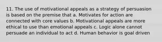 11. The use of motivational appeals as a strategy of persuasion is based on the premise that a. Motivates for action are connected with core values b. Motivational appeals are more ethical to use than emotional appeals c. Logic alone cannot persuade an individual to act d. Human behavior is goal driven