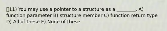 11) You may use a pointer to a structure as a ________. A) function parameter B) structure member C) function return type D) All of these E) None of these