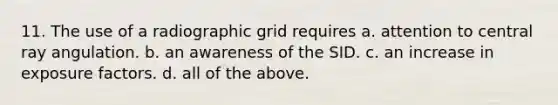 11. The use of a radiographic grid requires a. attention to central ray angulation. b. an awareness of the SID. c. an increase in exposure factors. d. all of the above.