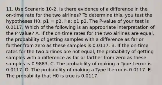 11. Use Scenario 10-2. Is there evidence of a difference in the on-time rate for the two airlines? To determine this, you test the hypotheses H0: p1 = p2, Ha: p1 p2. The P-value of your test is 0.0117. Which of the following is an appropriate interpretation of the P-value? A. If the on-time rates for the two airlines are equal, the probability of getting samples with a difference as far or farther from zero as these samples is 0.0117. B. If the on-time rates for the two airlines are not equal, the probability of getting samples with a difference as far or farther from zero as these samples is 0.9883. C. The probability of making a Type I error is 0.0117. D. The probability of making a Type II error is 0.0117. E. The probability that H0 is true is 0.0117.