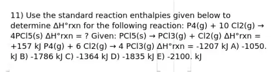 11) Use the standard reaction enthalpies given below to determine ΔH°rxn for the following reaction: P4(g) + 10 Cl2(g) → 4PCl5(s) ΔH°rxn = ? Given: PCl5(s) → PCl3(g) + Cl2(g) ΔH°rxn = +157 kJ P4(g) + 6 Cl2(g) → 4 PCl3(g) ΔH°rxn = -1207 kJ A) -1050. kJ B) -1786 kJ C) -1364 kJ D) -1835 kJ E) -2100. kJ