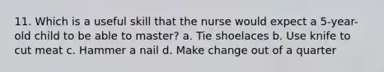 11. Which is a useful skill that the nurse would expect a 5-year-old child to be able to master? a. Tie shoelaces b. Use knife to cut meat c. Hammer a nail d. Make change out of a quarter