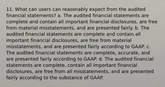 11. What can users can reasonably expect from the audited financial statements? a. The audited financial statements are complete and contain all important financial disclosures, are free from material misstatements, and are presented fairly. b. The audited financial statements are complete and contain all important financial disclosures, are free from material misstatements, and are presented fairly according to GAAP. c. The audited financial statements are complete, accurate, and are presented fairly according to GAAP. d. The audited financial statements are complete, contain all important financial disclosures, are free from all misstatements, and are presented fairly according to the substance of GAAP.