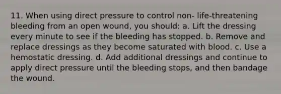 11. When using direct pressure to control non- life-threatening bleeding from an open wound, you should: a. Lift the dressing every minute to see if the bleeding has stopped. b. Remove and replace dressings as they become saturated with blood. c. Use a hemostatic dressing. d. Add additional dressings and continue to apply direct pressure until the bleeding stops, and then bandage the wound.